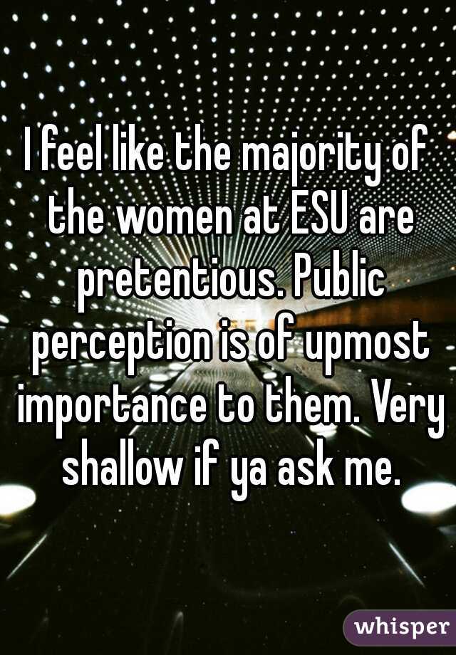 I feel like the majority of the women at ESU are pretentious. Public perception is of upmost importance to them. Very shallow if ya ask me.