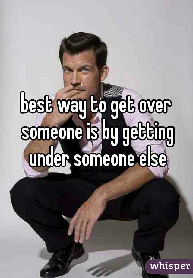 best way to get over someone is by getting under someone else