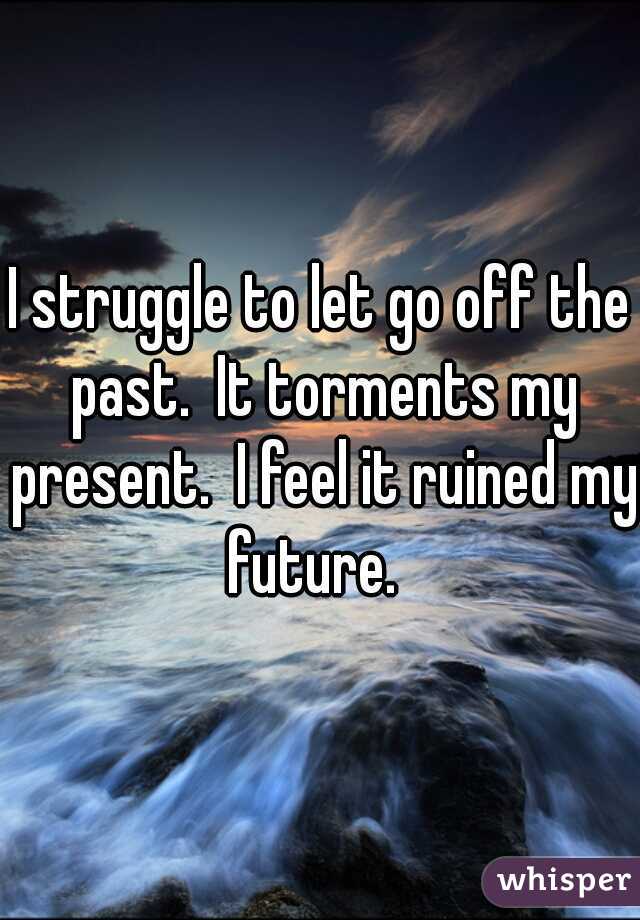 I struggle to let go off the past.  It torments my present.  I feel it ruined my future.  