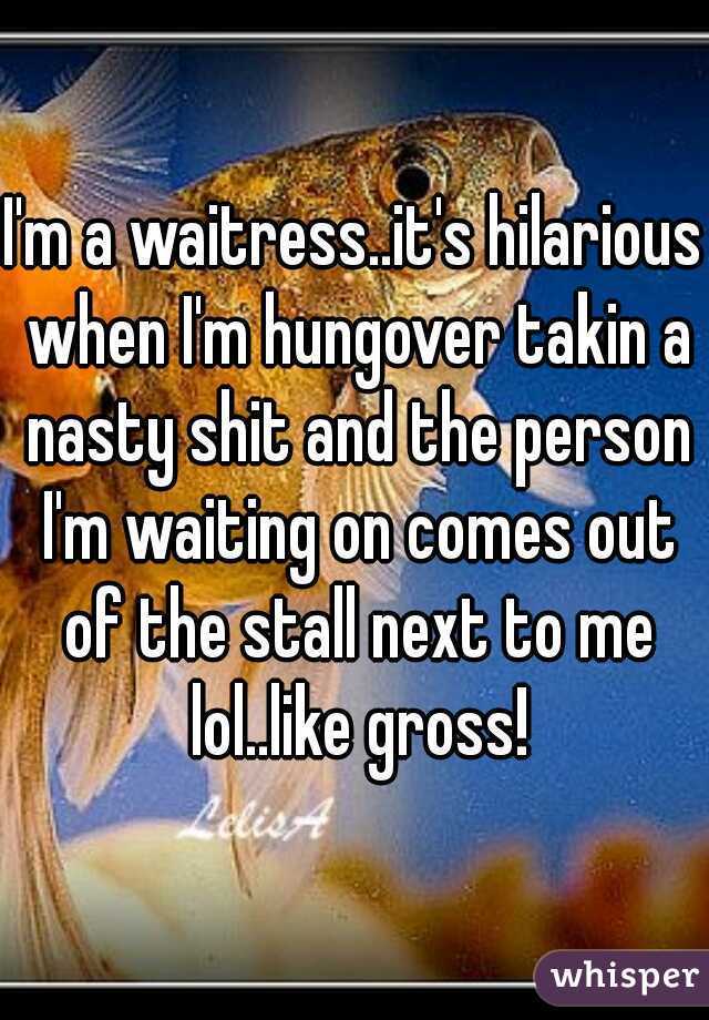 I'm a waitress..it's hilarious when I'm hungover takin a nasty shit and the person I'm waiting on comes out of the stall next to me lol..like gross!