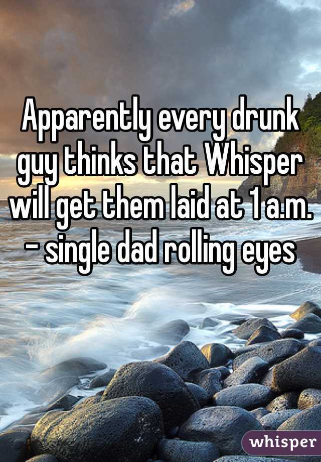 Apparently every drunk guy thinks that Whisper will get them laid at 1 a.m.
- single dad rolling eyes