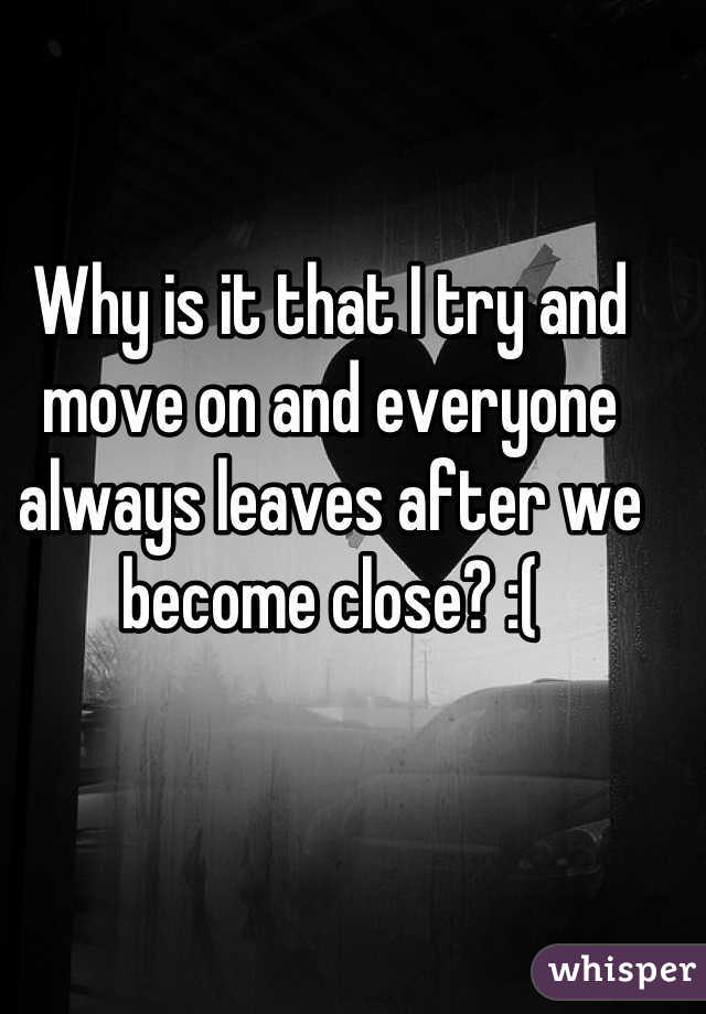 Why is it that I try and move on and everyone always leaves after we become close? :(