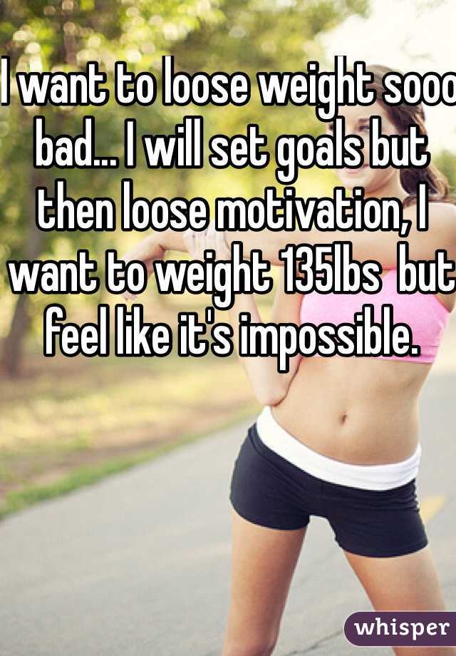 I want to loose weight sooo bad... I will set goals but then loose motivation, I want to weight 135lbs  but feel like it's impossible. 