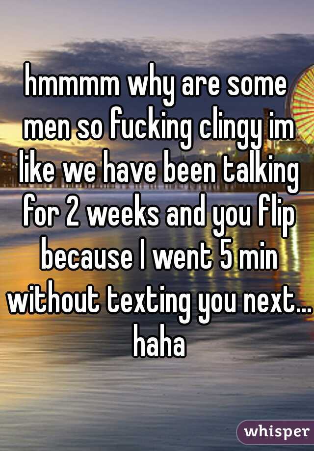 hmmmm why are some men so fucking clingy im like we have been talking for 2 weeks and you flip because I went 5 min without texting you next... haha