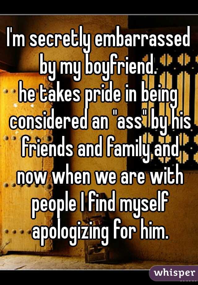 I'm secretly embarrassed by my boyfriend. 
he takes pride in being considered an "ass" by his friends and family and now when we are with people I find myself apologizing for him.