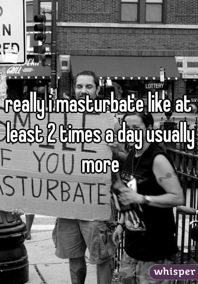 really i masturbate like at least 2 times a day usually more