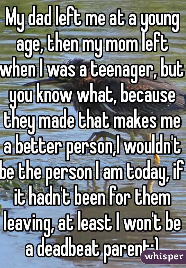 My dad left me at a young age, then my mom left when I was a teenager, but you know what, because they made that makes me a better person,I wouldn't be the person I am today, if it hadn't been for them leaving, at least I won't be a deadbeat parent:)