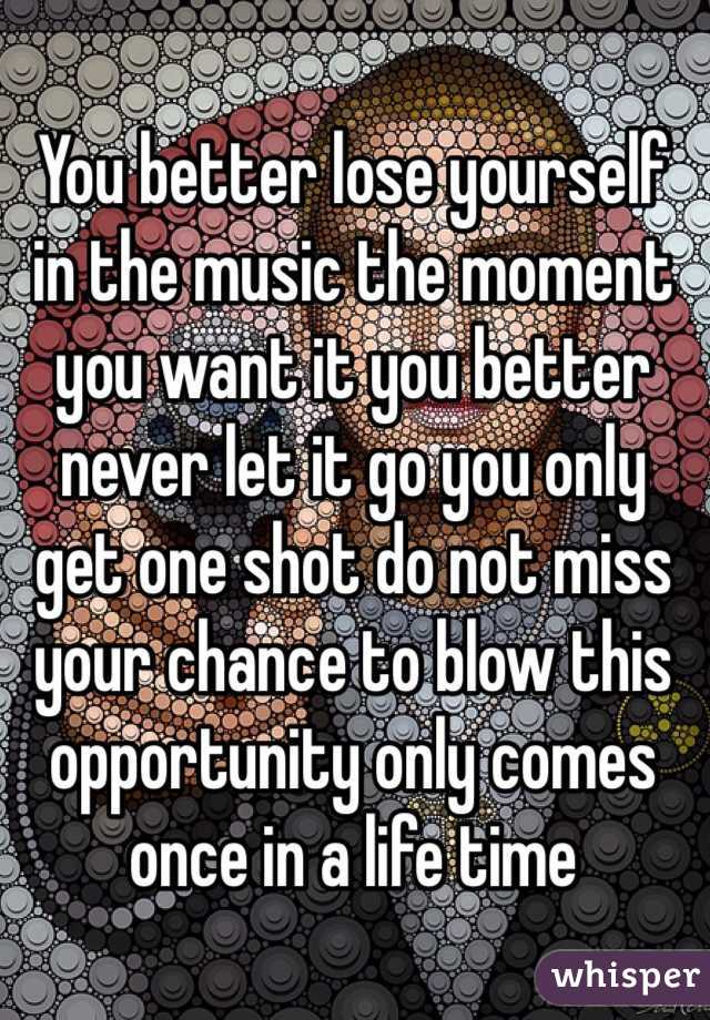 You better lose yourself in the music the moment you want it you better never let it go you only get one shot do not miss your chance to blow this opportunity only comes once in a life time 