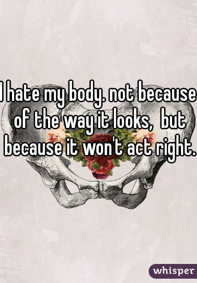 I hate my body. not because of the way it looks,  but because it won't act right.   