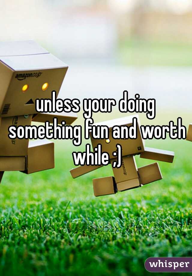 unless your doing something fun and worth while ;)