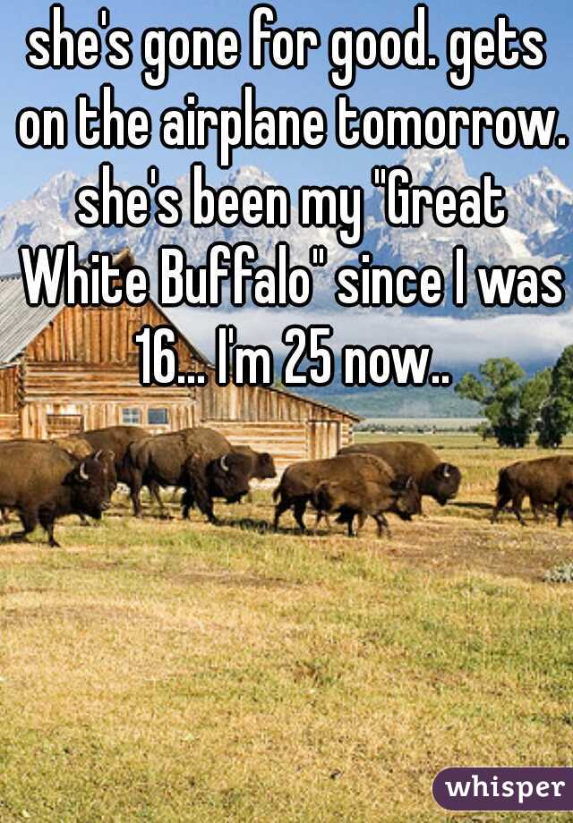 she's gone for good. gets on the airplane tomorrow. she's been my "Great White Buffalo" since I was 16... I'm 25 now..