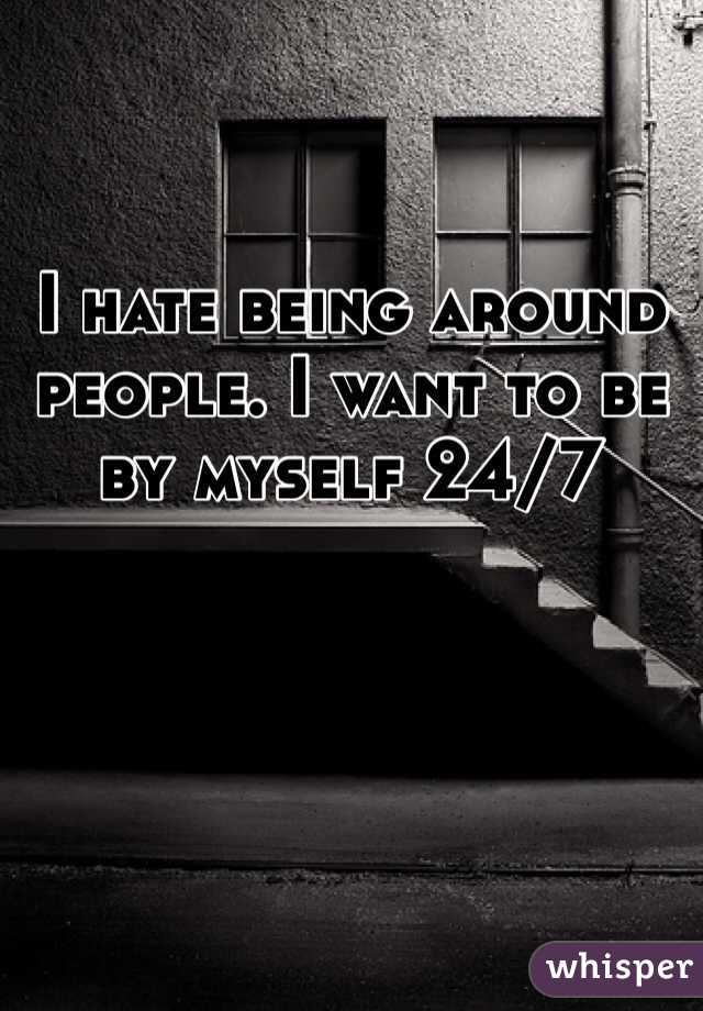 I hate being around people. I want to be by myself 24/7
