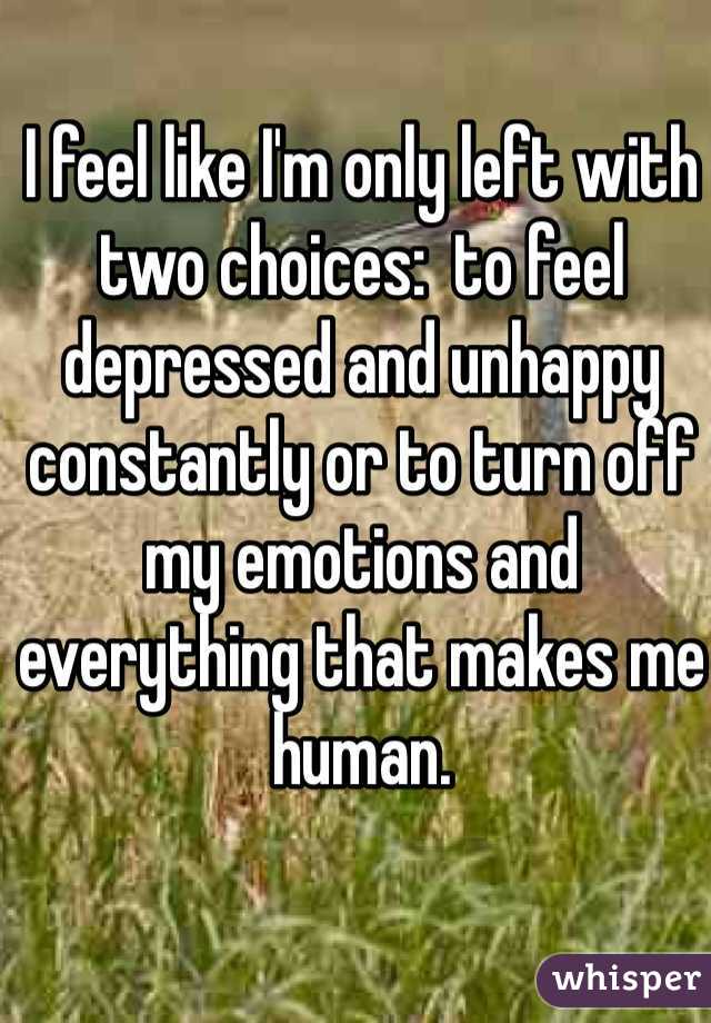 I feel like I'm only left with two choices:  to feel depressed and unhappy constantly or to turn off my emotions and everything that makes me human.
