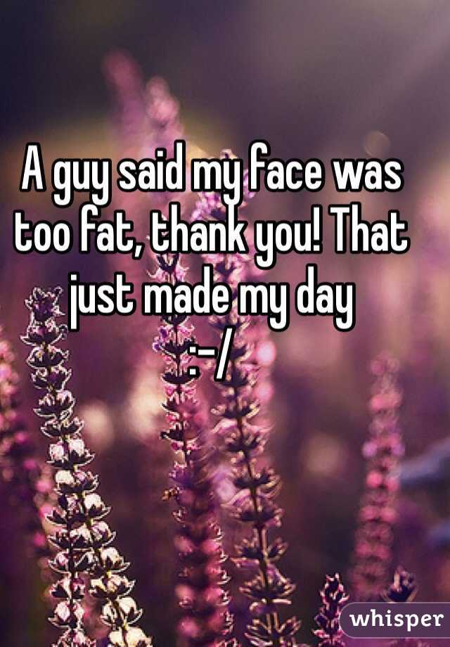 A guy said my face was too fat, thank you! That just made my day 
:-/