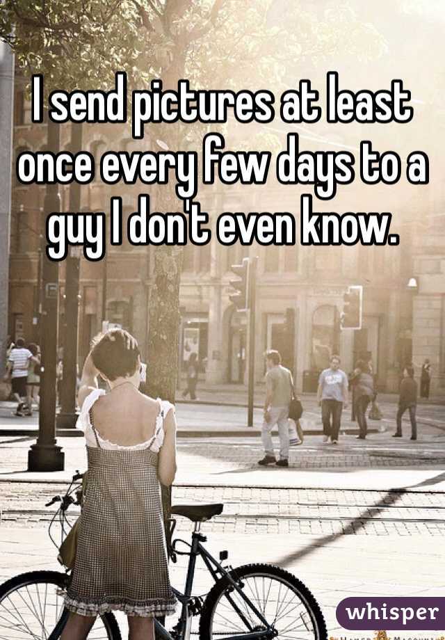 I send pictures at least once every few days to a guy I don't even know.