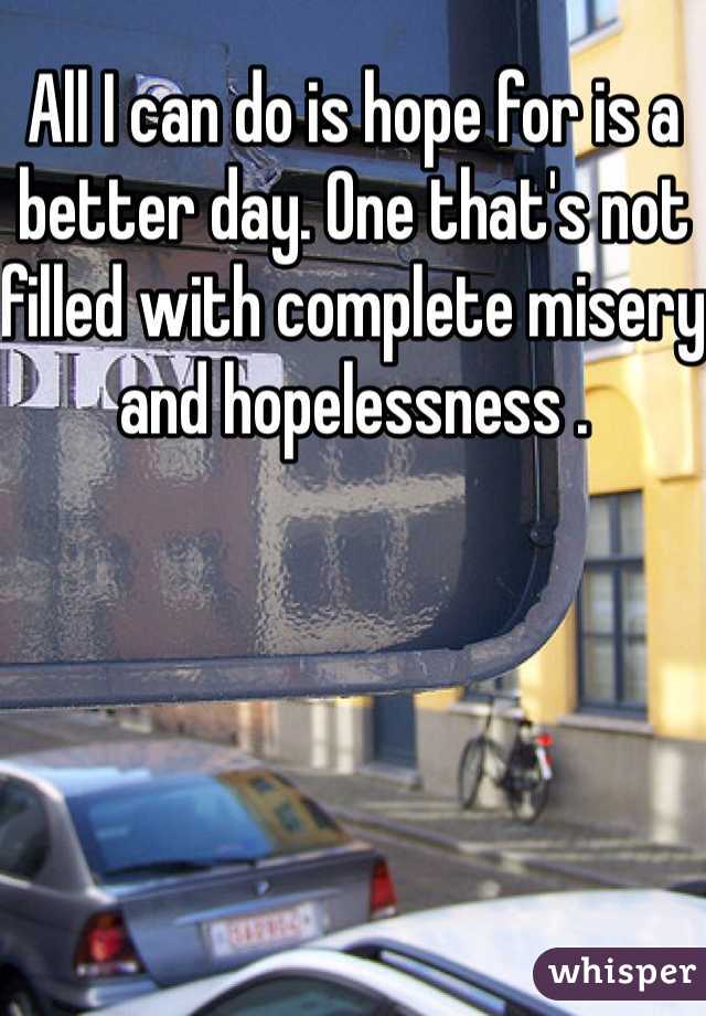 All I can do is hope for is a better day. One that's not filled with complete misery and hopelessness .