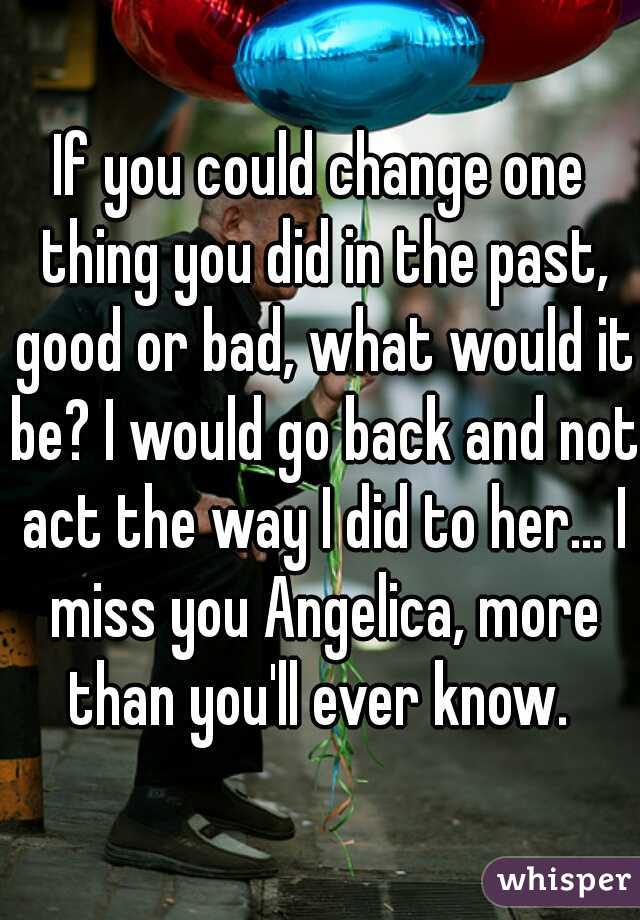 If you could change one thing you did in the past, good or bad, what would it be? I would go back and not act the way I did to her... I miss you Angelica, more than you'll ever know. 