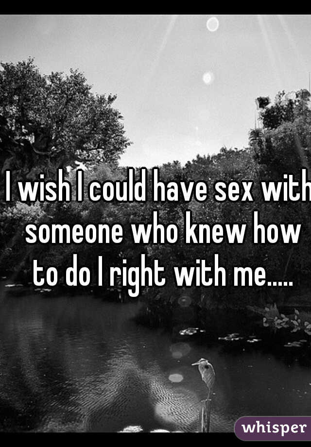I wish I could have sex with someone who knew how to do I right with me.....