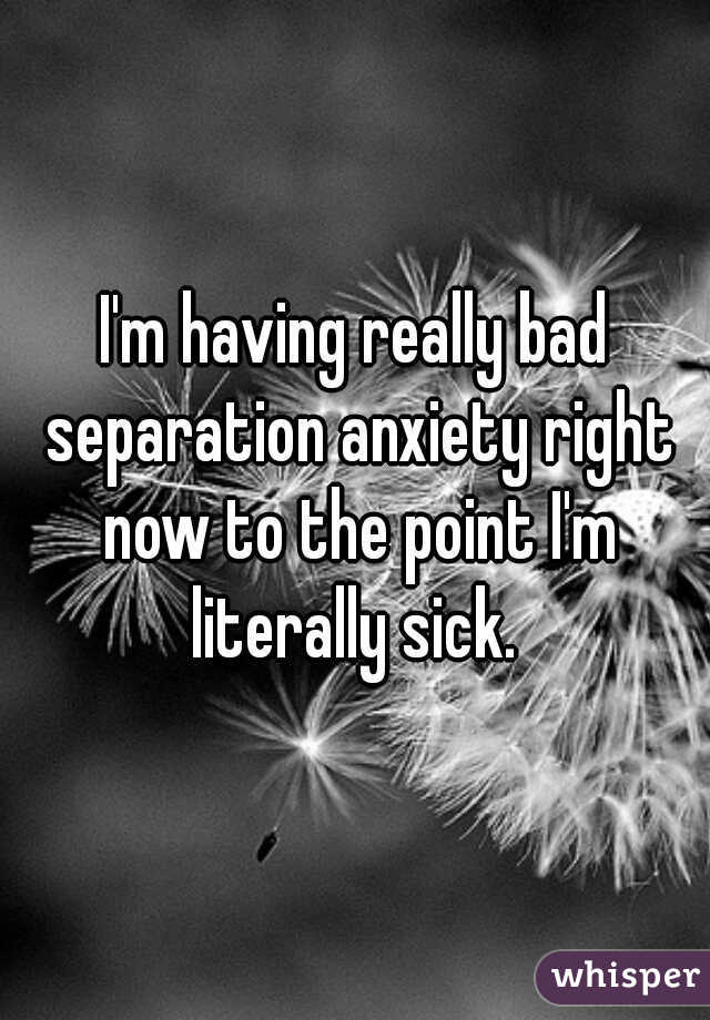 I'm having really bad separation anxiety right now to the point I'm literally sick. 