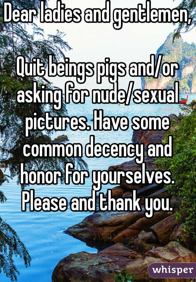 Dear ladies and gentlemen,

Quit beings pigs and/or asking for nude/sexual pictures. Have some common decency and honor for yourselves. Please and thank you. 
