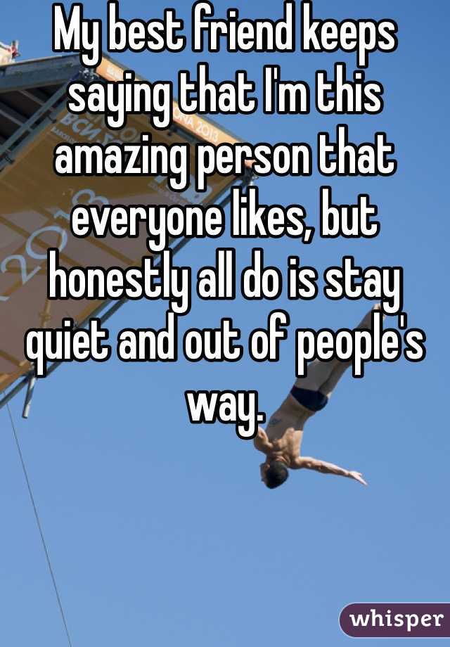 My best friend keeps saying that I'm this amazing person that everyone likes, but honestly all do is stay quiet and out of people's way. 