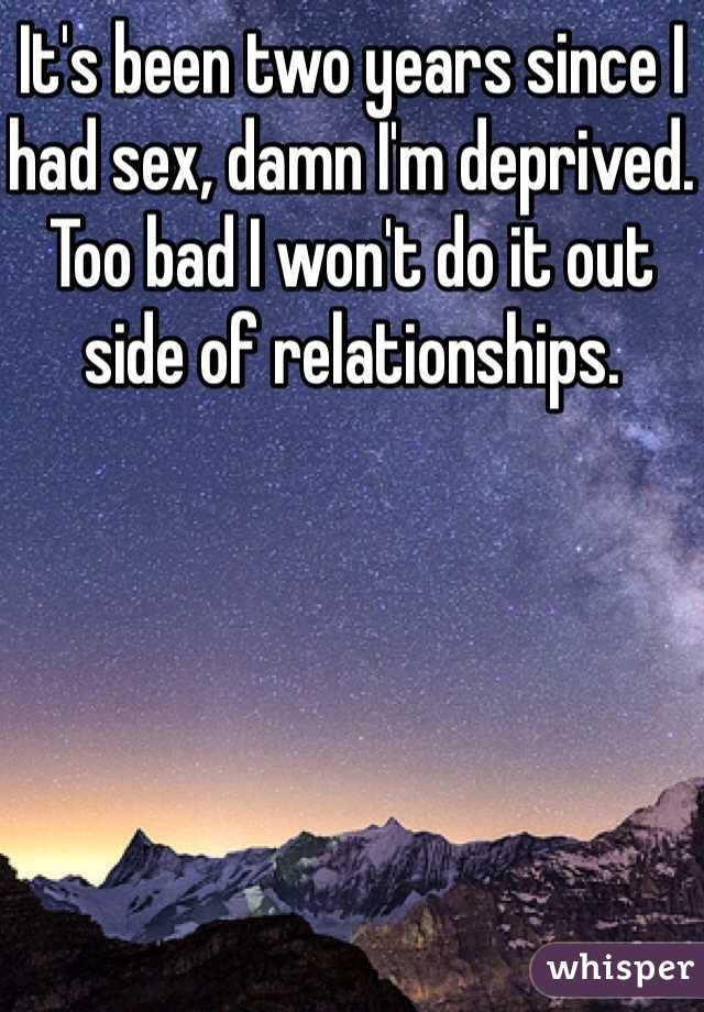 It's been two years since I had sex, damn I'm deprived. Too bad I won't do it out side of relationships.
