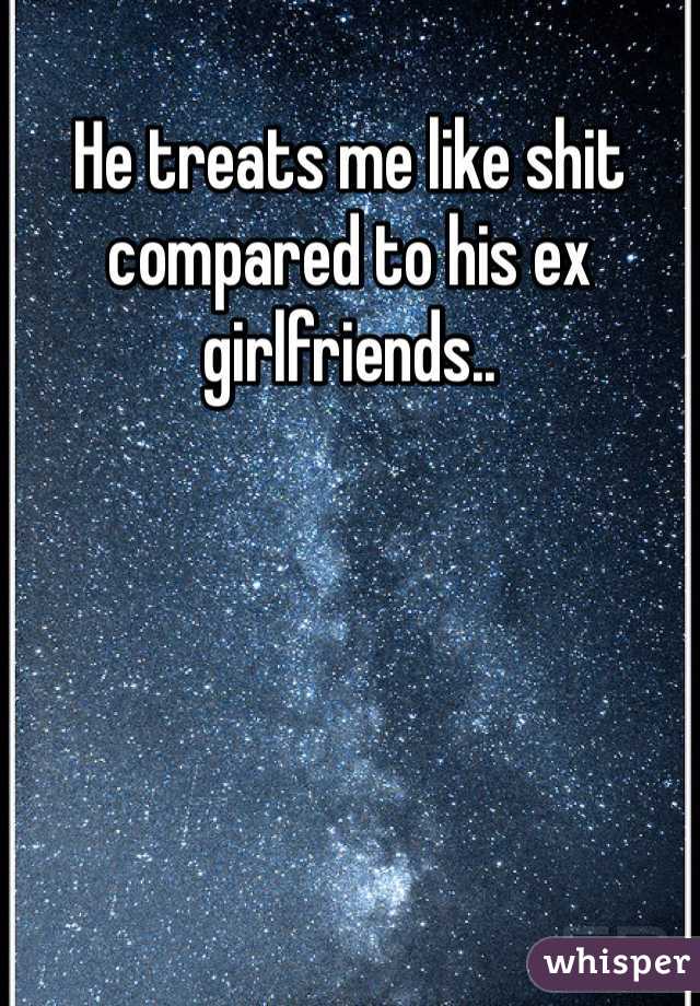 He treats me like shit compared to his ex girlfriends.. 
