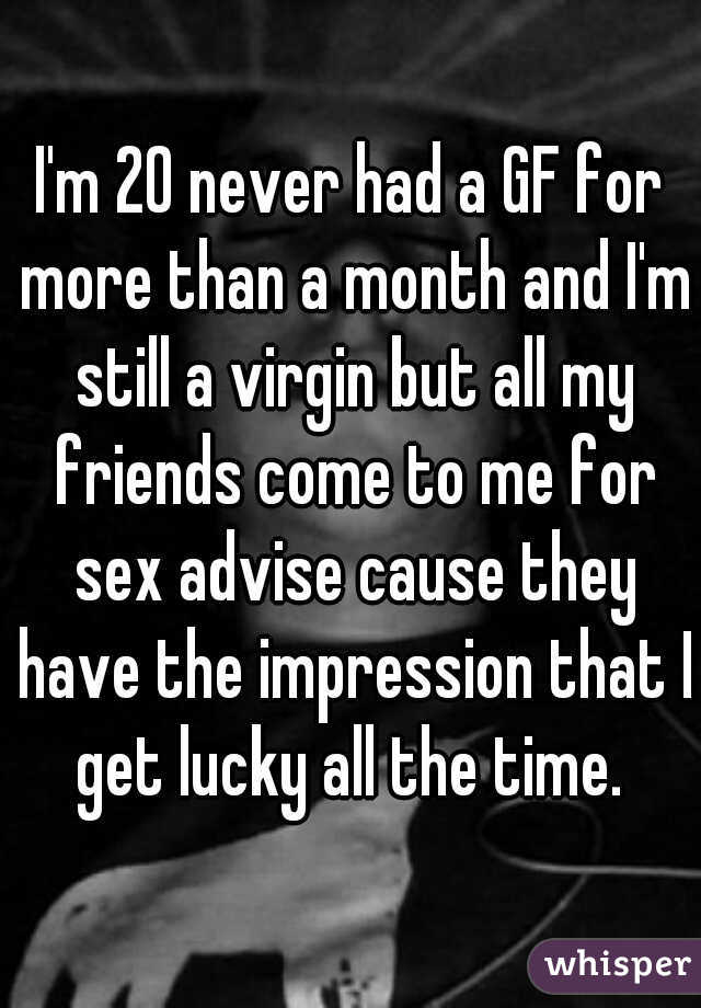 I'm 20 never had a GF for more than a month and I'm still a virgin but all my friends come to me for sex advise cause they have the impression that I get lucky all the time. 