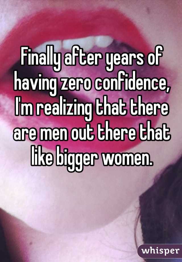 Finally after years of having zero confidence, I'm realizing that there are men out there that like bigger women. 