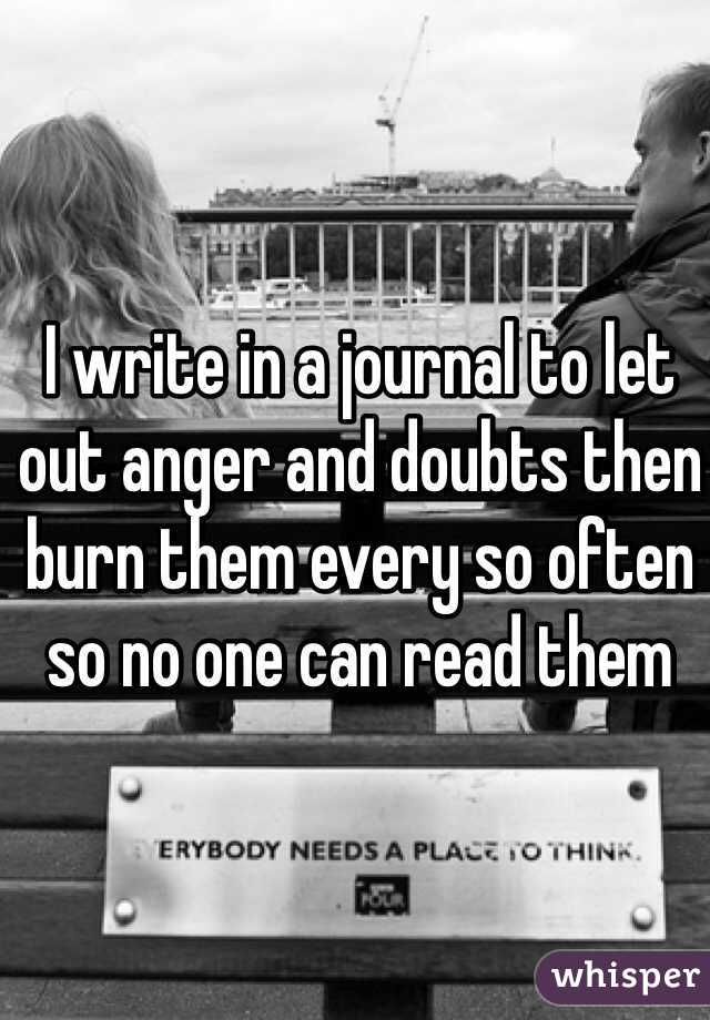 I write in a journal to let out anger and doubts then burn them every so often so no one can read them  