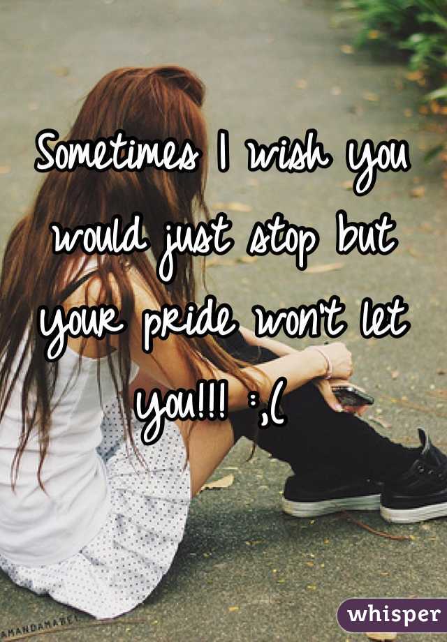 Sometimes I wish you would just stop but your pride won't let you!!! :,( 

