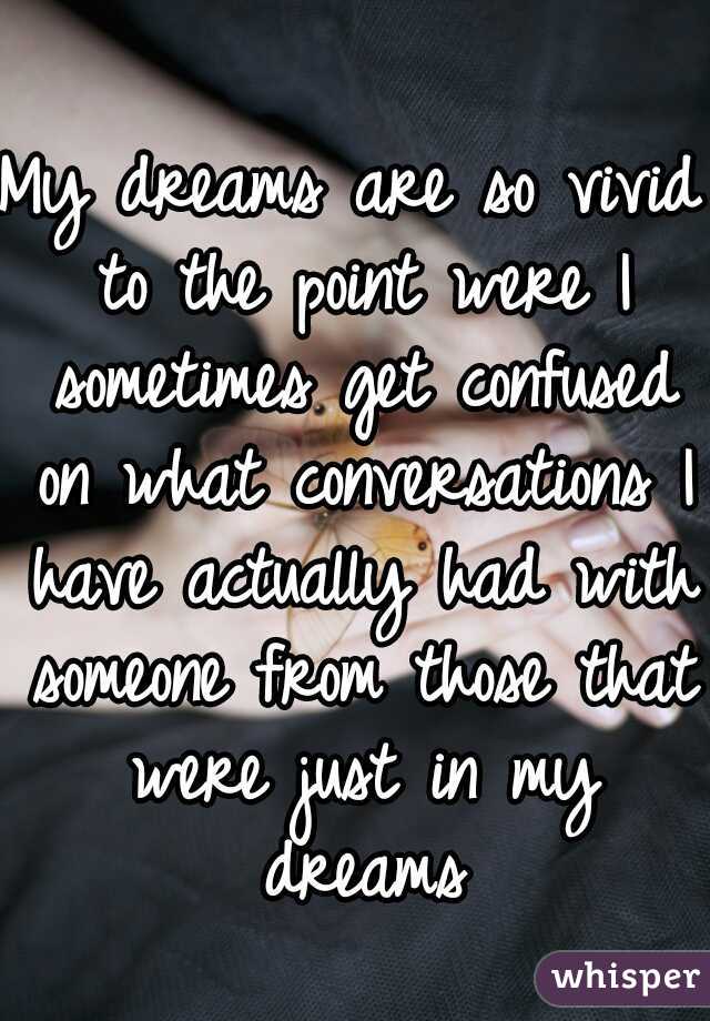 My dreams are so vivid to the point were I sometimes get confused on what conversations I have actually had with someone from those that were just in my dreams