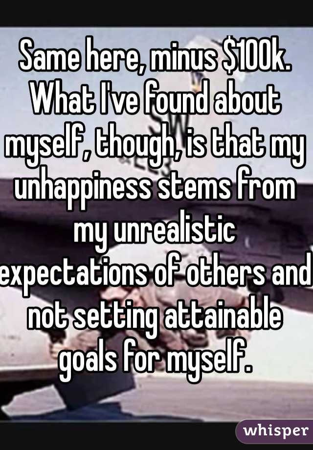 Same here, minus $100k.  What I've found about myself, though, is that my unhappiness stems from my unrealistic expectations of others and not setting attainable goals for myself.