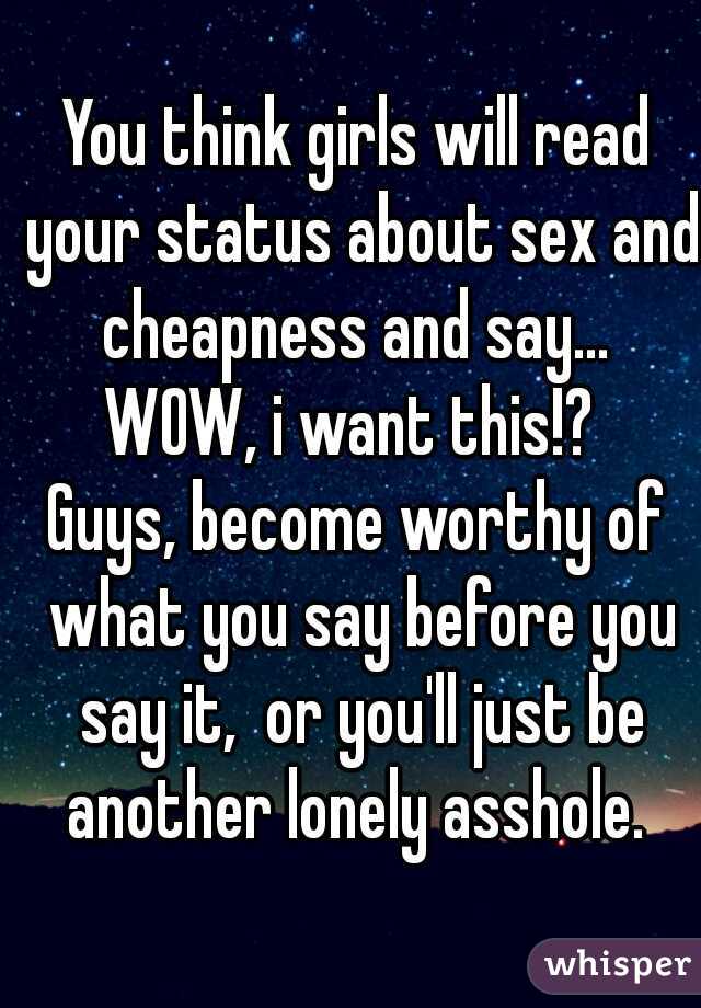 You think girls will read your status about sex and cheapness and say... 
WOW, i want this!? 
Guys, become worthy of what you say before you say it,  or you'll just be another lonely asshole. 