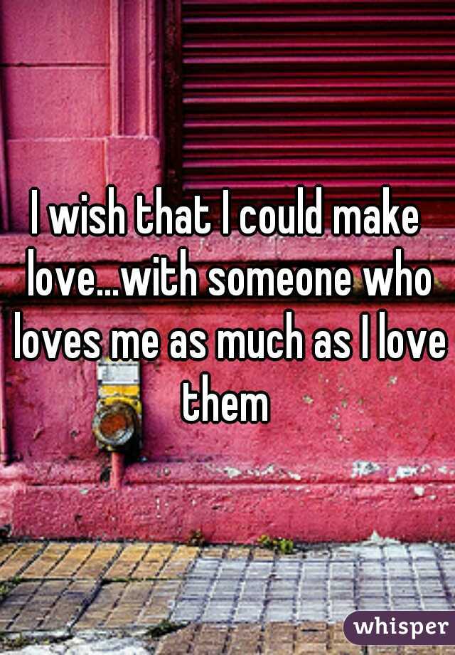 I wish that I could make love...with someone who loves me as much as I love them 