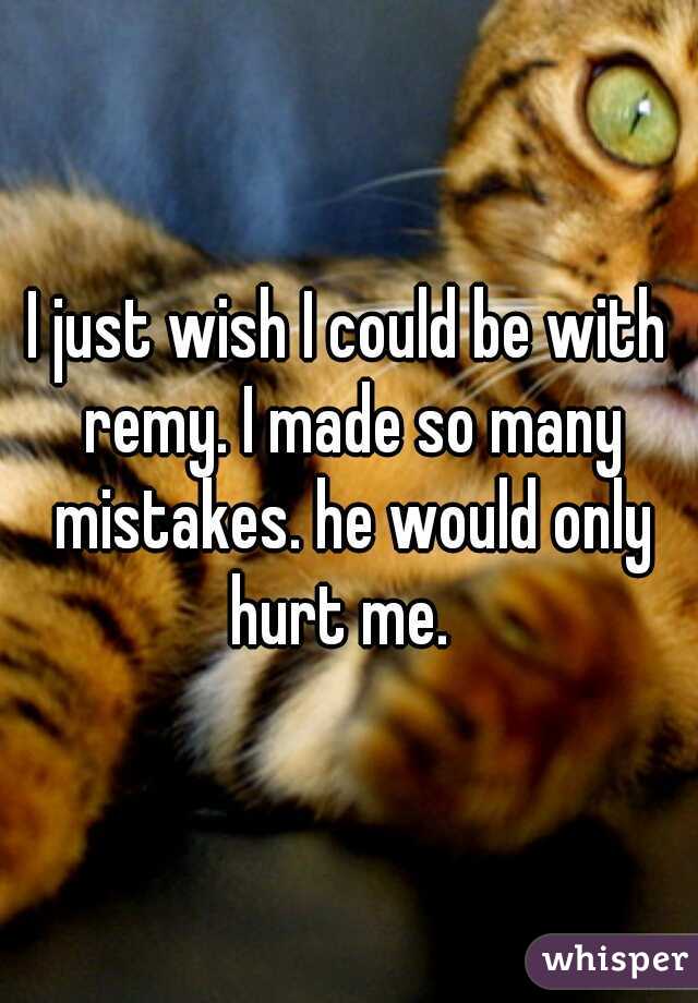 I just wish I could be with remy. I made so many mistakes. he would only hurt me.  