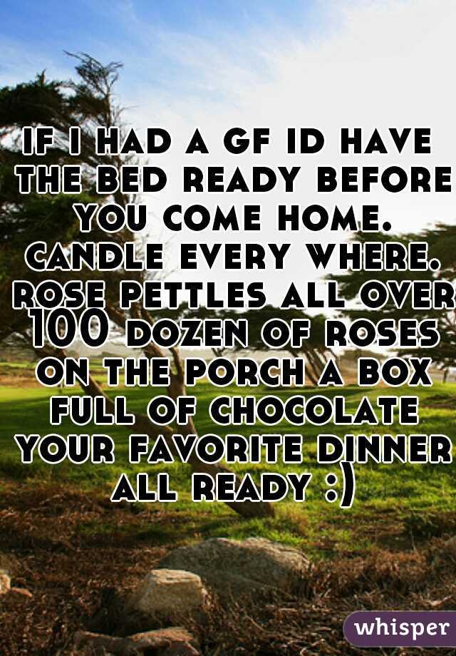 if i had a gf id have the bed ready before you come home. candle every where. rose pettles all over 100 dozen of roses on the porch a box full of chocolate your favorite dinner all ready :)