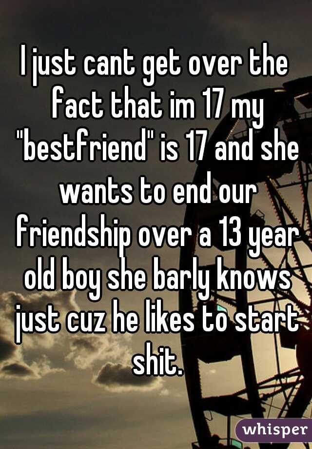 I just cant get over the fact that im 17 my "bestfriend" is 17 and she wants to end our friendship over a 13 year old boy she barly knows just cuz he likes to start shit.
