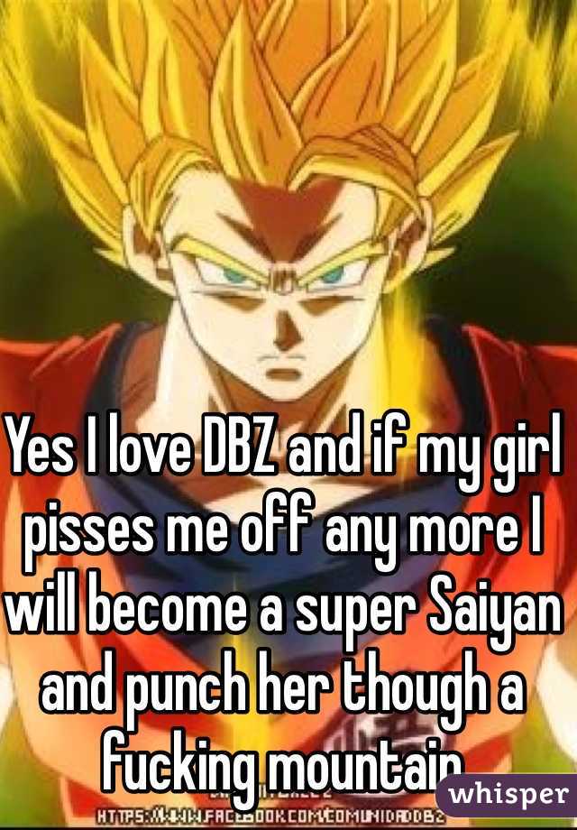 Yes I love DBZ and if my girl pisses me off any more I will become a super Saiyan and punch her though a fucking mountain 