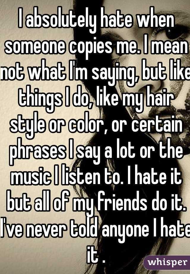 I absolutely hate when someone copies me. I mean not what I'm saying, but like things I do, like my hair style or color, or certain phrases I say a lot or the music I listen to. I hate it but all of my friends do it. I've never told anyone I hate it .