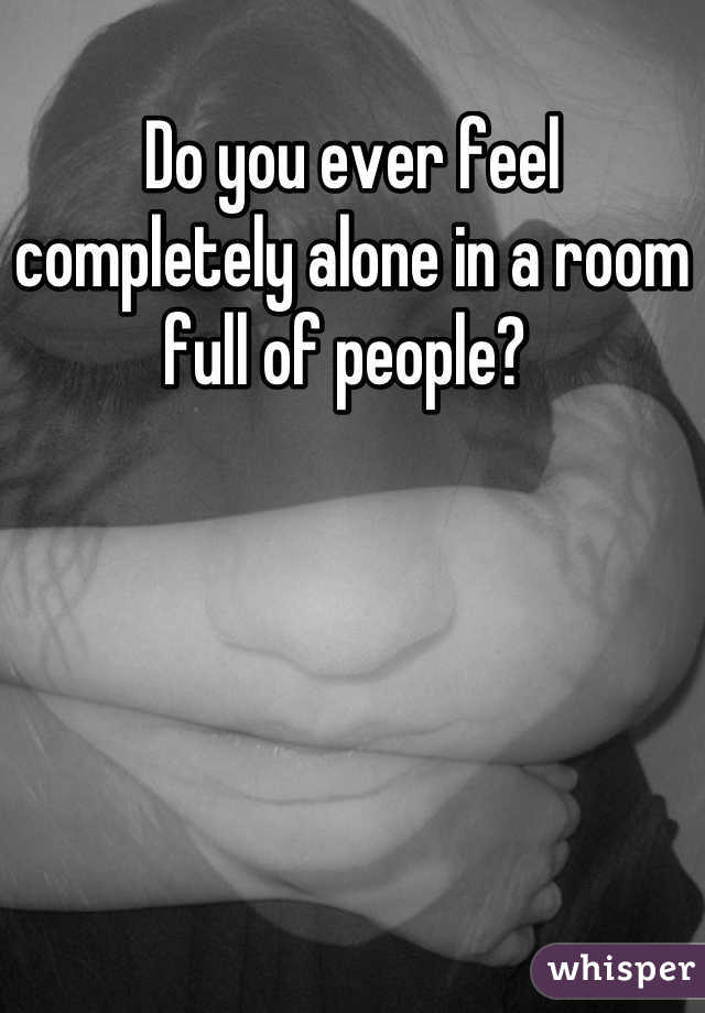 Do you ever feel completely alone in a room full of people? 