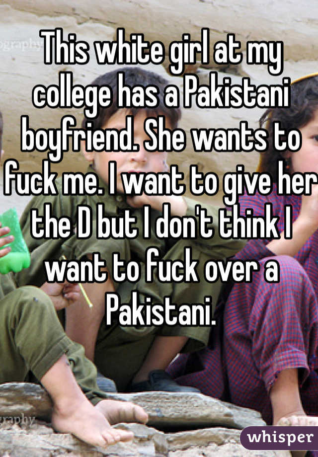 This white girl at my college has a Pakistani boyfriend. She wants to fuck me. I want to give her the D but I don't think I want to fuck over a Pakistani.