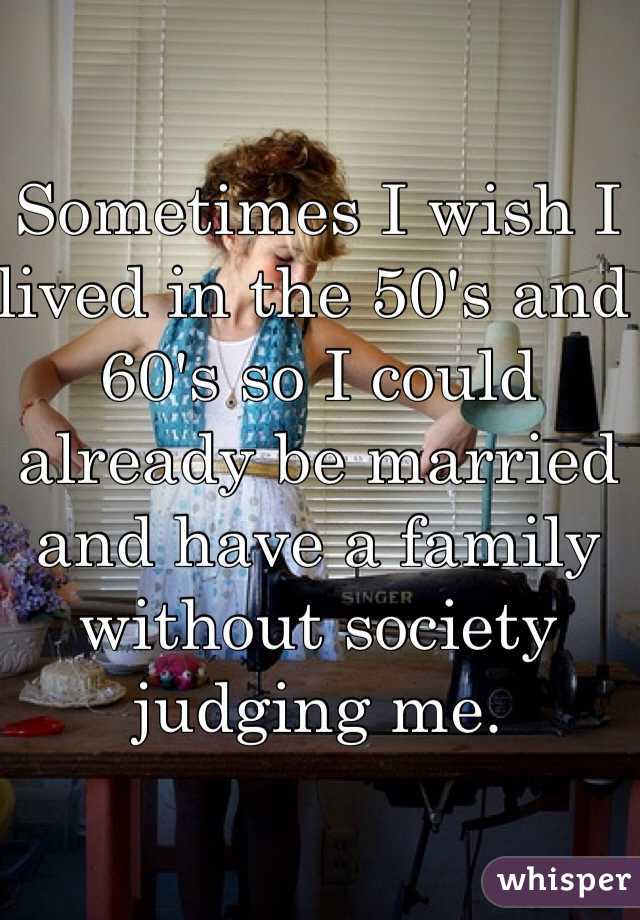 Sometimes I wish I lived in the 50's and 60's so I could already be married and have a family without society judging me. 