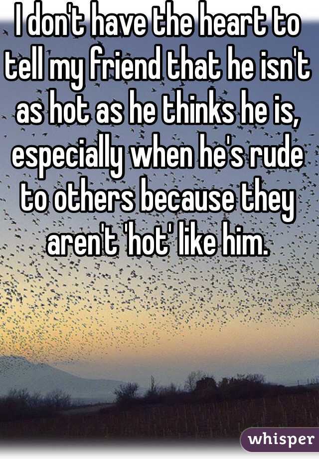 I don't have the heart to tell my friend that he isn't as hot as he thinks he is, especially when he's rude to others because they aren't 'hot' like him.