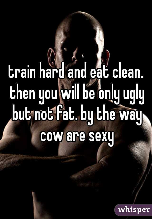 train hard and eat clean. then you will be only ugly but not fat. by the way cow are sexy