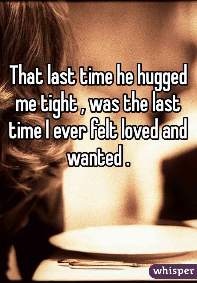 That last time he hugged me tight , was the last time I ever felt loved and wanted . 