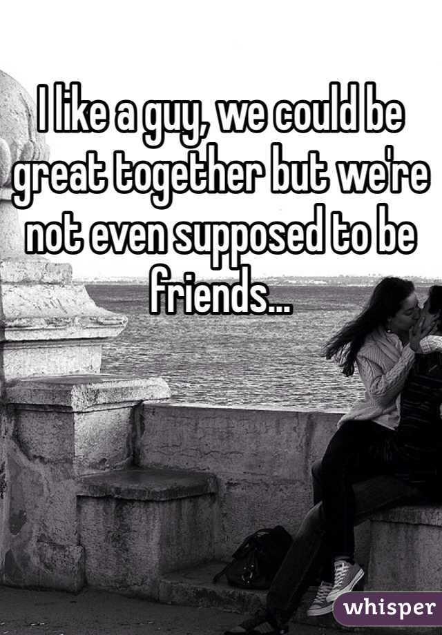 I like a guy, we could be great together but we're not even supposed to be friends...