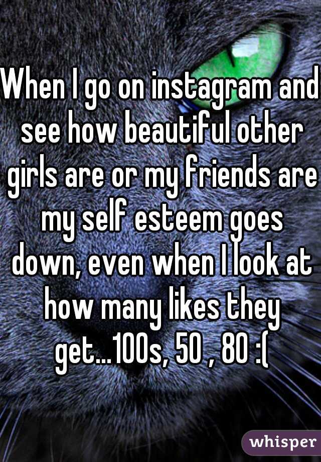When I go on instagram and see how beautiful other girls are or my friends are my self esteem goes down, even when I look at how many likes they get...100s, 50 , 80 :(
