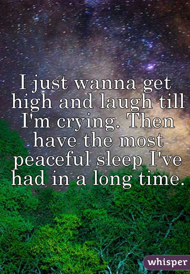 I just wanna get high and laugh till I'm crying. Then have the most peaceful sleep I've had in a long time.