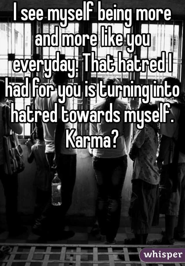 I see myself being more and more like you everyday. That hatred I had for you is turning into hatred towards myself. Karma?
